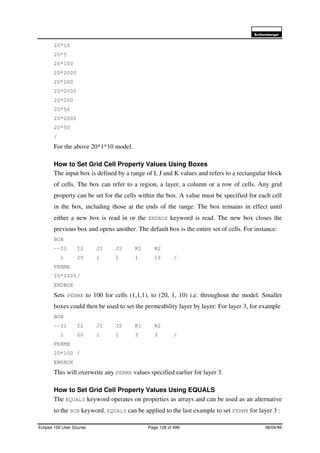 6FKOXPEHUJHU
Eclipse 100 User Course Page 128 of 499 08/04/99
20*10
20*5
20*100
20*2000
20*200
20*2000
20*100
20*50
20*2000
20*50
/
For the above 20*1*10 model.
How to Set Grid Cell Property Values Using Boxes
The input box is defined by a range of I, J and K values and refers to a rectangular block
of cells. The box can refer to a region, a layer, a column or a row of cells. Any grid
property can be set for the cells within the box. A value must be specified for each cell
in the box, including those at the ends of the range. The box remains in effect until
either a new box is read in or the ENDBOX keyword is read. The new box closes the
previous box and opens another. The default box is the entire set of cells. For instance:
BOX
--I1 I2 J1 J2 K1 K2
1 20 1 1 1 10 /
PERMX
20*2000/
ENDBOX
Sets PERMX to 100 for cells (1,1,1), to (20, 1, 10) i.e. throughout the model. Smaller
boxes could then be used to set the permeability layer by layer: For layer 3, for example
BOX
--I1 I2 J1 J2 K1 K2
1 20 1 1 3 3 /
PERMX
20*100 /
ENDBOX
This will overwrite any PERMX values specified earlier for layer 3.
How to Set Grid Cell Property Values Using EQUALS
The EQUALS keyword operates on properties as arrays and can be used as an alternative
to the BOX keyword. EQUALS can be applied to the last example to set PERMX for layer 3 :
 