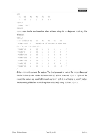 6FKOXPEHUJHU
Eclipse 100 User Course Page 129 of 499 08/04/99
BOX
--I1 I2 J1 J2 K1 K2
1 20 1 1 3 3 /
EQUALS
‘PERMX’ 100 /
ENDBOX
EQUALS can also be used to define a box without using the BOX keyword explicitly. For
instance:
EQUALS
--Arrayvalue I1 I2 J1 J2 K1 K2
‘PERMX’2000 / defaults to currently open box
-- i.e. entire reservoir
‘PERMX’10 1 20 1 5 1 1 /
‘PERMX’5 1 20 1 5 2 2 /
‘PERMX’100 1 20 1 5 3 3 /
‘PERMX’200 1 20 1 5 5 5 /
‘PERMX’100 1 20 1 5 7 7 /
‘PERMX’50 1 20 1 5 8 8 /
‘PERMX’50 1 20 1 5 10 10 /
/
defines PERMX throughout the section. The box is opened as part of the EQUALS keyword
and is closed by the second forward slash (/) which exits the EQUALS keyword. To
ensure that values are specified for each and every cell, it is advisable to specify values
for the entire grid before overwriting them selectively using BOX and EQUALS.
 
