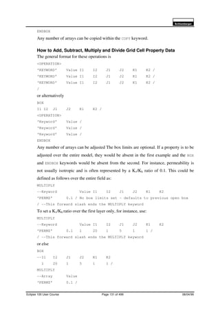 6FKOXPEHUJHU
Eclipse 100 User Course Page 131 of 499 08/04/99
ENDBOX
Any number of arrays can be copied within the COPY keyword.
How to Add, Subtract, Multiply and Divide Grid Cell Property Data
The general format for these operations is
<OPERATION>
‘KEYWORD’ Value I1 I2 J1 J2 K1 K2 /
‘KEYWORD’ Value I1 I2 J1 J2 K1 K2 /
‘KEYWORD’ Value I1 I2 J1 J2 K1 K2 /
/
or alternatively
BOX
I1 I2 J1 J2 K1 K2 /
<OPERATION>
‘Keyword’ Value /
‘Keyword’ Value /
‘Keyword’ Value /
ENDBOX
Any number of arrays can be adjusted The box limits are optional. If a property is to be
adjusted over the entire model, they would be absent in the first example and the BOX
and ENDBOX keywords would be absent from the second. For instance, permeability is
not usually isotropic and is often represented by a Kv/Kh ratio of 0.1. This could be
defined as follows over the entire field as:
MULTIPLY
--Keyword Value I1 I2 J1 J2 K1 K2
‘PERMZ’ 0.1 / No box limits set – defaults to previous open box
/ --This forward slash ends the MULTIPLY keyword
To set a Kv/Kh ratio over the first layer only, for instance, use:
MULTIPLY
--Keyword Value I1 I2 J1 J2 K1 K2
‘PERMZ’ 0.1 1 20 1 5 1 1 /
/ --This forward slash ends the MULTIPLY keyword
or else
BOX
--I1 I2 J1 J2 K1 K2
1 20 1 5 1 1 /
MULTIPLY
--Array Value
‘PERMZ’ 0.1 /
 