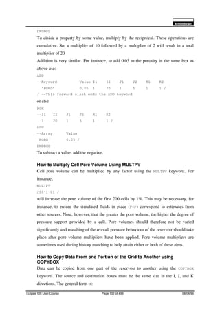6FKOXPEHUJHU
Eclipse 100 User Course Page 132 of 499 08/04/99
ENDBOX
To divide a property by some value, multiply by the reciprocal. These operations are
cumulative. So, a multiplier of 10 followed by a multiplier of 2 will result in a total
multiplier of 20
Addition is very similar. For instance, to add 0.05 to the porosity in the same box as
above use:
ADD
--Keyword Value I1 I2 J1 J2 K1 K2
‘PORO’ 0.05 1 20 1 5 1 1 /
/ --This forward slash ends the ADD keyword
or else
BOX
--I1 I2 J1 J2 K1 K2
1 20 1 5 1 1 /
ADD
--Array Value
‘PORO’ 0.05 /
ENDBOX
To subtract a value, add the negative.
How to Multiply Cell Pore Volume Using MULTPV
Cell pore volume can be multiplied by any factor using the MULTPV keyword. For
instance,
MULTPV
200*1.01 /
will increase the pore volume of the first 200 cells by 1%. This may be necessary, for
instance, to ensure the simulated fluids in place (FIP) correspond to estimates from
other sources. Note, however, that the greater the pore volume, the higher the degree of
pressure support provided by a cell. Pore volumes should therefore not be varied
significantly and matching of the overall pressure behaviour of the reservoir should take
place after pore volume multipliers have been applied. Pore volume multipliers are
sometimes used during history matching to help attain either or both of these aims.
How to Copy Data From one Portion of the Grid to Another using
COPYBOX
Data can be copied from one part of the reservoir to another using the COPYBOX
keyword. The source and destination boxes must be the same size in the I, J, and K
directions. The general form is:
 