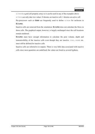 6FKOXPEHUJHU
Eclipse 100 User Course Page 134 of 499 08/04/99
ACTNUM is a grid cell property array so it can be used in any of the examples above
ACTNUM can only take two values: 0 denotes an inactive cell, 1 denotes an active cell
Pre-processors such as GRID are frequently used to define ACTNUM for inclusion in
ECLIPSE.
Inactive cells are removed from the simulation. ECLIPSE does not calculate the flows in
those cells. The graphical output, however, is largely unchanged since the cell locations
remain unaltered.
ECLIPSE must have enough information to calculate the pore volume, depth and
transmissibility of the inactive cells even though they are inactive. PORO, PERMX etc.
must still be defined for inactive cells.
Inactive cells are referred to in outputs. There is very little data associated with inactive
cells since most quantities are undefined; the values are listed as several hyphens.
 