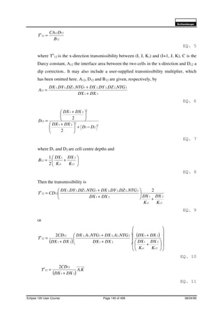 6FKOXPEHUJHU
Eclipse 100 User Course Page 140 of 499 08/04/99
12
1212
12
B
DCA
T
x
=
EQ. 5
where Tx
12 is the x-direction transmissibility between (I, J, K,) and (I+1, J, K), C is the
Darcy constant, A12 the interface area between the two cells in the x-direction and D12 a
dip correction.. It may also include a user-supplied transmissibility multiplier, which
has been omitted here. A12, D12 and B12 are given, respectively, by
21
22221111
12
......
DXDX
NTGDZDYDXNTGDZDYDX
A
+
+
=
EQ. 6
2
21
2
21
2
21
12
2
2





−+




 +





 +
=
DD
DXDX
DXDX
D
EQ. 7
where D1 and D2 are cell centre depths and






+=
2
2
1
1
12
2
1
xx K
DX
K
DX
B
EQ. 8
Then the transmissibility is
2
2
1
121
22221111
1212
2......
xx
x
K
DX
K
DXDXDX
NTGDZDYDXNTGDZDYDX
CDT
+






+
+
=
EQ. 9
or
( )
( )


















+
+






+
+
+
=
2
2
1
1
21
21
222111
21
12
12
....2
xx
x
K
DX
K
DX
DXDX
DXDX
NTGADXNTGADX
DXDX
CD
T
EQ. 10
( )
KA
DXDX
CD
Tx
.
2
21
12
12
+
=
EQ. 11
 