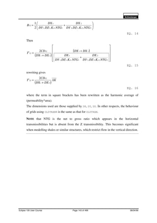 6FKOXPEHUJHU
Eclipse 100 User Course Page 143 of 499 08/04/99






+=
2222
2
1.111
1
12
.....2
1
NTGKDZDY
DX
NTGKDZDY
DX
B
xx
EQ. 14
Then
( )
( )












+
+
+
=










2222
2
1.111
1
21
21
12
12
.....
2
NTGKDZDY
DX
NTGKDZDY
DX
DXDX
DXDX
CD
T
xx
x
EQ. 15
rewriting gives
( )
AK
DXDX
CD
Tx
21
12
12
2
+
=
EQ. 16
where the term in square brackets has been rewritten as the harmonic average of
(permeability*area).
The dimensions used are those supplied by DX, DY, DZ. In other respects, the behaviour
of grids using OLDTRANR is the same as that for OLDTRAN.
NOTE that NTG is the net to gross ratio which appears in the horizontal
transmissibilities but is absent from the Z transmissibility. This becomes significant
when modelling shales or similar structures, which restrict flow in the vertical direction.
 