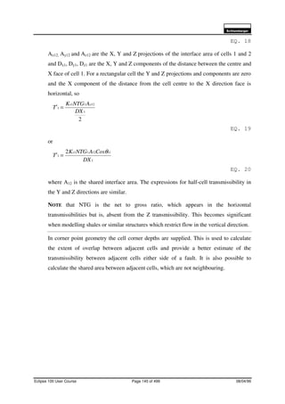 6FKOXPEHUJHU
Eclipse 100 User Course Page 145 of 499 08/04/99
EQ. 18
Ax12, Ay12 and Az12 are the X, Y and Z projections of the interface area of cells 1 and 2
and Dx1, Dy1, Dz1 are the X, Y and Z components of the distance between the centre and
X face of cell 1. For a rectangular cell the Y and Z projections and components are zero
and the X component of the distance from the cell centre to the X direction face is
horizontal, so
2
1
1211
1
DX
ANTGK
T
xxx
=
EQ. 19
or
1
11211
1
2
DX
CosANTGK
T
xxx θ
=
EQ. 20
where A12 is the shared interface area. The expressions for half-cell transmissibility in
the Y and Z directions are similar.
NOTE that NTG is the net to gross ratio, which appears in the horizontal
transmissibilities but is, absent from the Z transmissibility. This becomes significant
when modelling shales or similar structures which restrict flow in the vertical direction.
In corner point geometry the cell corner depths are supplied. This is used to calculate
the extent of overlap between adjacent cells and provide a better estimate of the
transmissibility between adjacent cells either side of a fault. It is also possible to
calculate the shared area between adjacent cells, which are not neighbouring.
 