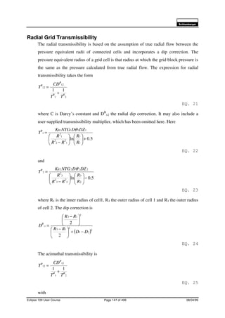 6FKOXPEHUJHU
Eclipse 100 User Course Page 147 of 499 08/04/99
Radial Grid Transmissibility
The radial transmissibility is based on the assumption of true radial flow between the
pressure equivalent radii of connected cells and incorporates a dip correction. The
pressure equivalent radius of a grid cell is that radius at which the grid block pressure is
the same as the pressure calculated from true radial flow. The expression for radial
transmissibility takes the form
21
12
12
11
RR
R
R
TT
CD
T
+
=
EQ. 21
where C is Darcy’s constant and DR
12 the radial dip correction. It may also include a
user-supplied transmissibility multiplier, which has been omitted here. Here
5.0ln
1
1
1
2
2
2
1
2
1111
1
+











−
=
R
R
RR
R
DZDNTGK
T
RR θ
EQ. 22
and
5.0ln
2
3
2
2
3
2
3
2
2222
2
−











−
=
R
R
RR
R
DZDNTGK
T
RR θ
EQ. 23
where R1 is the inner radius of cell1, R2 the outer radius of cell 1 and R3 the outer radius
of cell 2. The dip correction is
( )2
21
2
13
2
13
2
2
12
DD
RR
RR
D
R
−+




 −





 −
=
EQ. 24
The azimuthal transmissibility is
21
12
12
11
θθ
θ
θ
TT
CD
T
+
=
EQ. 25
with
 