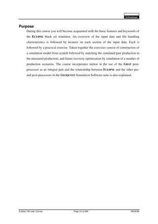 6FKOXPEHUJHU
Eclipse 100 User Course Page 15 of 499 08/04/99
Purpose
During this course you will become acquainted with the basic features and keywords of
the ECLIPSE black oil simulator. An overview of the input data and file handling
characteristics is followed by lectures on each section of the input data. Each is
followed by a practical exercise. Taken together the exercises consist of construction of
a simulation model from scratch followed by matching the simulated past production to
the measured production, and future recovery optimisation by simulation of a number of
production scenarios. The course incorporates tuition in the use of the GRAF post-
processor as an integral part and the relationship between ECLIPSE and the other pre-
and post-processors in the GEOQUEST Simulation Software suite is also explained.
 