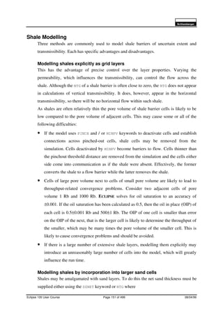 6FKOXPEHUJHU
Eclipse 100 User Course Page 151 of 499 08/04/99
Shale Modelling
Three methods are commonly used to model shale barriers of uncertain extent and
transmissibility. Each has specific advantages and disadvantages.
Modelling shales explicitly as grid layers
This has the advantage of precise control over the layer properties. Varying the
permeability, which influences the transmissibility, can control the flow across the
shale. Although the NTG of a shale barrier is often close to zero, the NTG does not appear
in calculations of vertical transmissibility. It does, however, appear in the horizontal
transmissibility, so there will be no horizontal flow within such shale.
As shales are often relatively thin the pore volume of shale barrier cells is likely to be
low compared to the pore volume of adjacent cells. This may cause some or all of the
following difficulties:
• If the model uses PINCH and / or MINPV keywords to deactivate cells and establish
connections across pinched-out cells, shale cells may be removed from the
simulation. Cells deactivated by MINPV become barriers to flow. Cells thinner than
the pinchout threshold distance are removed from the simulation and the cells either
side come into communication as if the shale were absent. Effectively, the former
converts the shale to a flow barrier while the latter removes the shale.
• Cells of large pore volume next to cells of small pore volume are likely to lead to
throughput-related convergence problems. Consider two adjacent cells of pore
volume 1 Rb and 1000 Rb. ECLIPSE solves for oil saturation to an accuracy of
±0.001. If the oil saturation has been calculated as 0.5, then the oil in place (OIP) of
each cell is 0.5±0.001 Rb and 500±1 Rb. The OIP of one cell is smaller than error
on the OIP of the next, that is the larger cell is likely to determine the throughput of
the smaller, which may be many times the pore volume of the smaller cell. This is
likely to cause convergence problems and should be avoided.
• If there is a large number of extensive shale layers, modelling them explicitly may
introduce an unreasonably large number of cells into the model, which will greatly
influence the run time.
Modelling shales by incorporation into larger sand cells
Shales may be amalgamated with sand layers. To do this the net sand thickness must be
supplied either using the DZNET keyword or NTG where
 