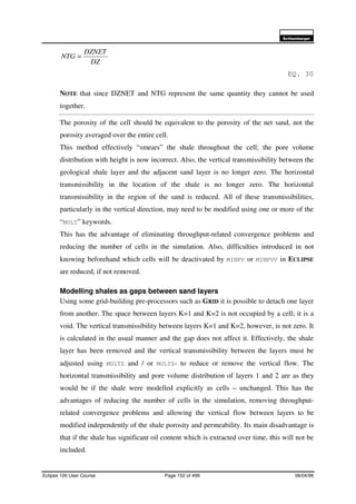 6FKOXPEHUJHU
Eclipse 100 User Course Page 152 of 499 08/04/99
DZ
DZNET
NTG =
EQ. 30
NOTE that since DZNET and NTG represent the same quantity they cannot be used
together.
The porosity of the cell should be equivalent to the porosity of the net sand, not the
porosity averaged over the entire cell.
This method effectively “smears” the shale throughout the cell; the pore volume
distribution with height is now incorrect. Also, the vertical transmissibility between the
geological shale layer and the adjacent sand layer is no longer zero. The horizontal
transmissibility in the location of the shale is no longer zero. The horizontal
transmissibility in the region of the sand is reduced. All of these transmissibilities,
particularly in the vertical direction, may need to be modified using one or more of the
“MULT” keywords.
This has the advantage of eliminating throughput-related convergence problems and
reducing the number of cells in the simulation. Also, difficulties introduced in not
knowing beforehand which cells will be deactivated by MINPV or MINPVV in ECLIPSE
are reduced, if not removed.
Modelling shales as gaps between sand layers
Using some grid-building pre-processors such as GRID it is possible to detach one layer
from another. The space between layers K=1 and K=2 is not occupied by a cell; it is a
void. The vertical transmissibility between layers K=1 and K=2, however, is not zero. It
is calculated in the usual manner and the gap does not affect it. Effectively, the shale
layer has been removed and the vertical transmissibility between the layers must be
adjusted using MULTZ and / or MULTZ- to reduce or remove the vertical flow. The
horizontal transmissibility and pore volume distribution of layers 1 and 2 are as they
would be if the shale were modelled explicitly as cells – unchanged. This has the
advantages of reducing the number of cells in the simulation, removing throughput-
related convergence problems and allowing the vertical flow between layers to be
modified independently of the shale porosity and permeability. Its main disadvantage is
that if the shale has significant oil content which is extracted over time, this will not be
included.
 
