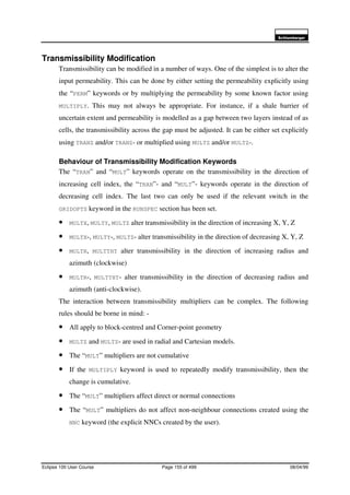 6FKOXPEHUJHU
Eclipse 100 User Course Page 155 of 499 08/04/99
Transmissibility Modification
Transmissibility can be modified in a number of ways. One of the simplest is to alter the
input permeability. This can be done by either setting the permeability explicitly using
the “PERM” keywords or by multiplying the permeability by some known factor using
MULTIPLY. This may not always be appropriate. For instance, if a shale barrier of
uncertain extent and permeability is modelled as a gap between two layers instead of as
cells, the transmissibility across the gap must be adjusted. It can be either set explicitly
using TRANZ and/or TRANZ- or multiplied using MULTZ and/or MULTZ-.
Behaviour of Transmissibility Modification Keywords
The “TRAN” and “MULT” keywords operate on the transmissibility in the direction of
increasing cell index, the “TRAN”- and “MULT”- keywords operate in the direction of
decreasing cell index. The last two can only be used if the relevant switch in the
GRIDOPTS keyword in the RUNSPEC section has been set.
• MULTX, MULTY, MULTZ alter transmissibility in the direction of increasing X, Y, Z
• MULTX-, MULTY-, MULTZ- alter transmissibility in the direction of decreasing X, Y, Z
• MULTR, MULTTHT alter transmissibility in the direction of increasing radius and
azimuth (clockwise)
• MULTR-, MULTTHT- alter transmissibility in the direction of decreasing radius and
azimuth (anti-clockwise).
The interaction between transmissibility multipliers can be complex. The following
rules should be borne in mind: -
• All apply to block-centred and Corner-point geometry
• MULTZ and MULTZ- are used in radial and Cartesian models.
• The “MULT” multipliers are not cumulative
• If the MULTIPLY keyword is used to repeatedly modify transmissibility, then the
change is cumulative.
• The “MULT” multipliers affect direct or normal connections
• The “MULT” multipliers do not affect non-neighbour connections created using the
NNC keyword (the explicit NNCs created by the user).
 