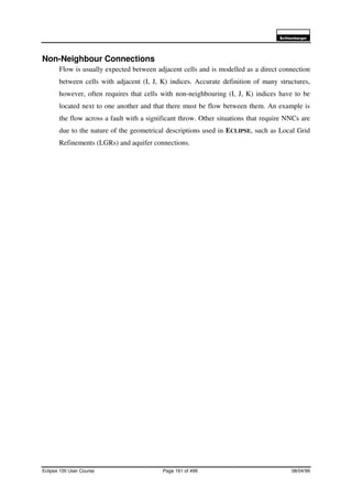 6FKOXPEHUJHU
Eclipse 100 User Course Page 161 of 499 08/04/99
Non-Neighbour Connections
Flow is usually expected between adjacent cells and is modelled as a direct connection
between cells with adjacent (I, J, K) indices. Accurate definition of many structures,
however, often requires that cells with non-neighbouring (I, J, K) indices have to be
located next to one another and that there must be flow between them. An example is
the flow across a fault with a significant throw. Other situations that require NNCs are
due to the nature of the geometrical descriptions used in ECLIPSE, such as Local Grid
Refinements (LGRs) and aquifer connections.
 