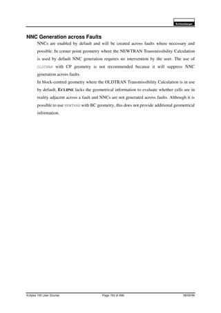 6FKOXPEHUJHU
Eclipse 100 User Course Page 163 of 499 08/04/99
NNC Generation across Faults
NNCs are enabled by default and will be created across faults where necessary and
possible. In corner point geometry where the NEWTRAN Transmissibility Calculation
is used by default NNC generation requires no intervention by the user. The use of
OLDTRAN with CP geometry is not recommended because it will suppress NNC
generation across faults.
In block-centred geometry where the OLDTRAN Transmissibility Calculation is in use
by default, ECLIPSE lacks the geometrical information to evaluate whether cells are in
reality adjacent across a fault and NNCs are not generated across faults. Although it is
possible to use NEWTRAN with BC geometry, this does not provide additional geometrical
information.
 
