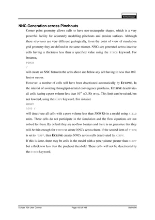 6FKOXPEHUJHU
Eclipse 100 User Course Page 165 of 499 08/04/99
NNC Generation across Pinchouts
Corner point geometry allows cells to have non-rectangular shapes, which is a very
powerful facility for accurately modelling pinchouts and erosion surfaces. Although
these structures are very different geologically, from the point of view of simulation
grid geometry they are defined in the same manner. NNCs are generated across inactive
cells having a thickness less than a specified value using the PINCH keyword. For
instance,
PINCH
/
will create an NNC between the cells above and below any cell having DZ less than 0.01
feet or metres.
However, a number of cells will have been deactivated automatically by ECLIPSE. In
the interest of avoiding throughput-related convergence problems, ECLIPSE deactivates
all cells having a pore volume less than 10-6
m3, Rb or cc. This limit can be raised, but
not lowered, using the MINPV keyword. For instance
MINPV
5000 /
will deactivate all cells with a pore volume less than 5000 Rb in a model using FIELD
units. These cells do not participate in the simulation and the flow equations are not
solved for them. By default they are no-flow barriers and there is no guarantee that they
will be thin enough for PINCH to create NNCs across them. If the second item of PINCH
is set to ’GAP’, then ECLIPSE creates NNCs across cells deactivated by MINPV.
If this is done, there may be cells in the model with a pore volume greater than MINPV
but a thickness less than the pinchout threshold. These cells will not be deactivated by
the PINCH keyword.
 