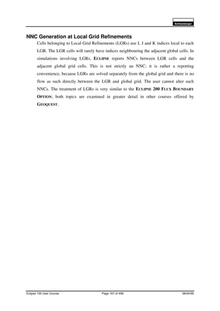 6FKOXPEHUJHU
Eclipse 100 User Course Page 167 of 499 08/04/99
NNC Generation at Local Grid Refinements
Cells belonging to Local Grid Refinements (LGRs) use I, J and K indices local to each
LGR. The LGR cells will rarely have indices neighbouring the adjacent global cells. In
simulations involving LGRs, ECLIPSE reports NNCs between LGR cells and the
adjacent global grid cells. This is not strictly an NNC; it is rather a reporting
convenience, because LGRs are solved separately from the global grid and there is no
flow as such directly between the LGR and global grid. The user cannot alter such
NNCs. The treatment of LGRs is very similar to the ECLIPSE 200 FLUX BOUNDARY
OPTION; both topics are examined in greater detail in other courses offered by
GEOQUEST.
 