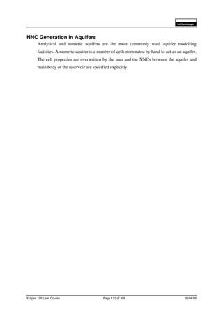 6FKOXPEHUJHU
Eclipse 100 User Course Page 171 of 499 08/04/99
NNC Generation in Aquifers
Analytical and numeric aquifers are the most commonly used aquifer modelling
facilities. A numeric aquifer is a number of cells nominated by hand to act as an aquifer.
The cell properties are overwritten by the user and the NNCs between the aquifer and
main body of the reservoir are specified explicitly.
 