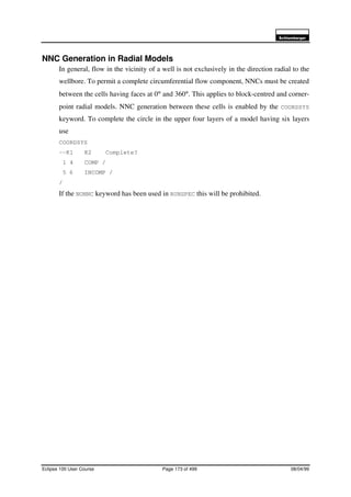 6FKOXPEHUJHU
Eclipse 100 User Course Page 173 of 499 08/04/99
NNC Generation in Radial Models
In general, flow in the vicinity of a well is not exclusively in the direction radial to the
wellbore. To permit a complete circumferential flow component, NNCs must be created
between the cells having faces at 0° and 360°. This applies to block-centred and corner-
point radial models. NNC generation between these cells is enabled by the COORDSYS
keyword. To complete the circle in the upper four layers of a model having six layers
use
COORDSYS
--K1 K2 Complete?
1 4 COMP /
5 6 INCOMP /
/
If the NONNC keyword has been used in RUNSPEC this will be prohibited.
 