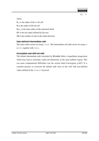 6FKOXPEHUJHU
Eclipse 100 User Course Page 176 of 499 08/04/99
EQ. 31
where
Ri+1 is the radius of the i+1th cell
RI is the radius of the ith cell
RNR-1 is the inner radius of the outermost block
RU is the last radius defined by the user
NR is the number of cells in the radial direction
User-defined intermediate radii
The outer radius can be set using OUTRAD. The intermediate cell radii can be set using DR
or DRV, together with INRAD.
Incomplete user-defined radii
The default intermediate radii calculated by ECLIPSE follow a logarithmic progression
which may lead to extremely small cell dimensions in the near-wellbore region. This
can cause computational difficulties (see the section titled Convergence p.467). It is
common practice to overwrite the default radii close to the well with user-defined
values defined in the DR or DRV keyword.
 
