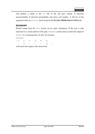 6FKOXPEHUJHU
Eclipse 100 User Course Page 180 of 499 08/04/99
will produce a report in the PRT file of the cell pore volume, X direction
transmissibility, Z direction permeability and active cell number. A full list of the
arguments taken by RPTGRID can be found in the ECLIPSE 100 REFERENCE MANUAL.
BOUNDARY
Printed output from the GRID section can be quite voluminous. If the user is only
interested in a certain portion of the grid, BOUNDARY can be used to restrict the output of
RPTGRID to a nominated box of cells. For instance,
BOUNDARY
--I1 I2 J1 J2 K1 K2
1 10 1 5 1 10 /
will restrict the output to the chosen box.
 