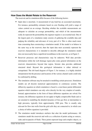 6FKOXPEHUJHU
Eclipse 100 User Course Page 19 of 499 08/04/99
How Does the Model Relate to the Reservoir
The reservoir and its simulation differ because of the following factors:
• Input data is uncertain. A measurement of any kind has an associated uncertainty.
For instance, permeability estimates based on core flooding will yield a range of
values centred on an average. Deciding whether the available measurements are
adequate to calculate an average permeability, and which of the measurements
really do represent the permeability the engineer requires is an essential task. One of
the largest parts of a simulation study consists of gathering the available data and
judging the reliability and relevance of every part of it. This is often much more
time consuming than constructing a simulation model. If the model is to behave in
the same way as the reservoir, then the input data must accurately represent the
reservoir characteristics it is intended to describe although the simulation model
does not necessarily bear a superficial resemblance to the reservoir, as in Figure 3.
• Reservoir processes and characteristics may be unknown. Well data provides
information within the well drainage region plus some general information on the
reservoir characteristics beyond that region. Seismic data provides additional
structural detail. Beyond this geological information is either inferred or
extrapolated. The left hand diagram of Figure 3, for instance, is a highly detailed
interpretation but the presence and locations of the various channel sands could only
be confirmed by drilling.
• The simulation software may be unsuited to modelling certain processes. Simulation
models are all discrete numerical approximations to continuous systems. The
diffusivity equation on which simulation is based is a non-linear partial differential
equation which simulators can only solve directly for the very simplest of models.
Instead, approximations in the form of linear difference equations are solved. For
instance, the difference equations do not apply to highly compressible fluids and so
are unsuited to modelling the detailed dynamics of free gas flow at intermediate to
high pressures, typically from approximately 3500 psia. This is usually only
relevant for flow into wells from the grid cells they are connected to, in which case
a choice of inflow equations is provided.
• The simulation model introduces artefacts that alter the model performance. All
simulators model the reservoir and wells as a collection of points acting as sources,
sinks and receptacles of fluids. These points represent large and complex objects, so
 