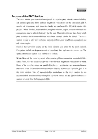 6FKOXPEHUJHU
Eclipse 100 User Course Page 191 of 499 08/04/99
Purpose of the EDIT Section
The GRID section provides the data required to calculate pore volume, transmissibility,
cell centre depths and direct and non-neighbour connections for the simulation grid. A
number of consistency and integrity checks are performed by ECLIPSE during this
process. When finished, but not before, the pore volumes, depths, transmissibilities and
connections may be adjusted directly by the user. Thereafter, the raw data from which
pore volumes and transmissibilities have been derived cannot be edited. The EDIT
section is used to alter pore volumes, transmissibilities, non-neighbour connections and
cell centre depths.
Most of the keywords usable in the GRID section also apply to the EDIT section.
Exceptions include the keywords used to enter basic data such as PORO, PERMX etc. The
syntax of the EDIT section is as for the GRID section.
NOTE. None of the TRAN keywords affect non-neighbour connection transmissibilities
across faults. Use the EDITNNC keyword to modify non-neighbour connections by hand.
If any of the MULT keywords are specified in the EDIT section they act as multipliers on
the edited value. NNC transmissibilities are also affected by the MULT keywords, just as in
the GRID section. Use of transmissibility multipliers in the EDIT section is not
recommended. Transmissibility multiplier keywords should not be applied in the EDIT
section to Local Grid Refinements (LGRs)
 