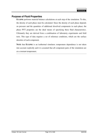 6FKOXPEHUJHU
Eclipse 100 User Course Page 197 of 499 08/04/99
Purpose of Fluid Properties
ECLIPSE performs material balance calculations at each step of the simulation. To this,
the density of each phase must be calculated. Since the density of each phase depends
on pressure and the quantities of additional dissolved components in each phase, the
phase PVT properties are the ideal means of specifying these fluid characteristics.
Ultimately they are derived from a combination of laboratory experiments and field
tests. This type of data requires a set of reference conditions, which are the surface
densities of each component.
NOTE that ECLIPSE is an isothermal simulator; temperature dependence is not taken
into account explicitly and it is assumed that all component parts of the simulation are
at a constant temperature.
 