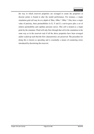 6FKOXPEHUJHU
Eclipse 100 User Course Page 20 of 499 08/04/99
the way in which reservoir properties are averaged to create the properties at
discrete points is bound to alter the model performance. For instance, a single
simulation grid cell may be at a depth of 3Km, 100m * 100m * 10m, have a single
value of porosity, three permeabilities in X, Y and Z, a net-to-gross plus a set of
relative permeability and capillary pressure curves. This cell is treated as a single
point by the simulator. Fluid will only flow through that cell in the simulation in the
same way as in the reservoir rock if all the above properties have been averaged
and/or scaled up such that the flow characteristics are preserved. The procedure for
doing this is known as upscaling and is essentially a means of countering errors
introduced by discretising the reservoir.
 