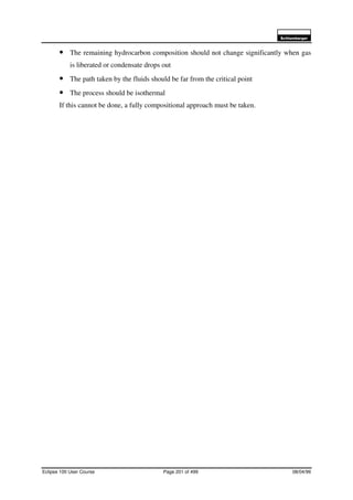 6FKOXPEHUJHU
Eclipse 100 User Course Page 201 of 499 08/04/99
• The remaining hydrocarbon composition should not change significantly when gas
is liberated or condensate drops out
• The path taken by the fluids should be far from the critical point
• The process should be isothermal
If this cannot be done, a fully compositional approach must be taken.
 