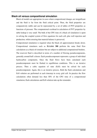 6FKOXPEHUJHU
Eclipse 100 User Course Page 203 of 499 08/04/99
Black oil versus compositional simulation
Black oil models are appropriate in cases where compositional changes are insignificant
and the fluid is far from the fluid critical point. Then, the fluid properties are
comparatively stable and can be represented by a set of tables of PVT properties as
functions of pressure. The computational overhead in calculation of PVT properties by
table lookup is very small. The bulk of the CPU time of a black oil simulation is spent
in solving the coupled system of flow equations for each cell, plus well injection and
production, whilst ensuring that material balance is preserved.
Compositional simulation is required when the black oil approximation breaks down.
Compositional simulators such as ECLIPSE 300 perform the same fluid flow
calculations as a black oil simulator but are subject to additional computational burdens.
The reservoir fluid is described in terms of a number of flowing pseudocomponents,
generally around half a dozen. Each pseudocomponent represents a group of individual
hydrocarbon components. Once the fluid flows have been calculated each
pseudocomponent must be flashed to equilibrium conditions. This is an iterative
process. Then a cubic equation of state (EoS) must be solved for each
pseudocomponent. Again, this is an iterative process. Both the flash calculations and
EoS solution are performed at each timestep in every grid cell. In practice the flow
calculations often demand less than 50% of the CPU time of a compositional
simulation; flash calculations and EoS solution take up the remainder.
 