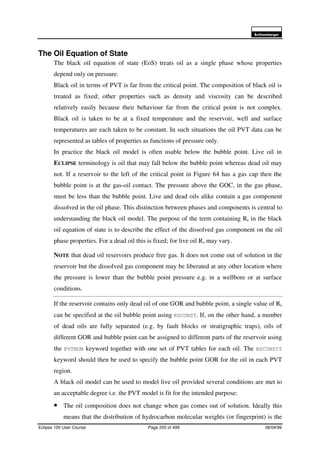 6FKOXPEHUJHU
Eclipse 100 User Course Page 205 of 499 08/04/99
The Oil Equation of State
The black oil equation of state (EoS) treats oil as a single phase whose properties
depend only on pressure.
Black oil in terms of PVT is far from the critical point. The composition of black oil is
treated as fixed; other properties such as density and viscosity can be described
relatively easily because their behaviour far from the critical point is not complex.
Black oil is taken to be at a fixed temperature and the reservoir, well and surface
temperatures are each taken to be constant. In such situations the oil PVT data can be
represented as tables of properties as functions of pressure only.
In practice the black oil model is often usable below the bubble point. Live oil in
ECLIPSE terminology is oil that may fall below the bubble point whereas dead oil may
not. If a reservoir to the left of the critical point in Figure 64 has a gas cap then the
bubble point is at the gas-oil contact. The pressure above the GOC, in the gas phase,
must be less than the bubble point. Live and dead oils alike contain a gas component
dissolved in the oil phase. This distinction between phases and components is central to
understanding the black oil model. The purpose of the term containing Rs in the black
oil equation of state is to describe the effect of the dissolved gas component on the oil
phase properties. For a dead oil this is fixed; for live oil Rs may vary.
NOTE that dead oil reservoirs produce free gas. It does not come out of solution in the
reservoir but the dissolved gas component may be liberated at any other location where
the pressure is lower than the bubble point pressure e.g. in a wellbore or at surface
conditions.
If the reservoir contains only dead oil of one GOR and bubble point, a single value of Rs
can be specified at the oil bubble point using RSCONST. If, on the other hand, a number
of dead oils are fully separated (e.g. by fault blocks or stratigraphic traps), oils of
different GOR and bubble point can be assigned to different parts of the reservoir using
the PVTNUM keyword together with one set of PVT tables for each oil. The RSCONSTT
keyword should then be used to specify the bubble point GOR for the oil in each PVT
region.
A black oil model can be used to model live oil provided several conditions are met to
an acceptable degree i.e. the PVT model is fit for the intended purpose:
• The oil composition does not change when gas comes out of solution. Ideally this
means that the distribution of hydrocarbon molecular weights (or fingerprint) is the
 