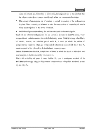 6FKOXPEHUJHU
Eclipse 100 User Course Page 206 of 499 08/04/99
same for oil and gas. Since this is impossible, the engineer has to be satisfied that
the oil properties do not change significantly when gas comes out of solution.
• The amount of gas coming out of solution is a small proportion of the hydrocarbon
in place. Since evolved gas is bound to alter the composition of remaining oil, this is
really a consequence of the above condition.
• Evolution of gas does not bring the mixture too close to the critical point.
Such oils are often termed grey oils but are known as live oils in ECLIPSE terms. Their
compositional variation cannot be modelled directly using ECLIPSE or any other black
oil model. Instead, the solution gas-oil ratio Rs is used to mimic the effect of
compositional variations when gas comes out of solution or is dissolved. To do this, Rs
must vary and in live oil models, Rs is tabulated versus pressure.
In live oil models the initial Rs is specified at the GOC when the model is initialised and
as a function of depth using either RSVD or PBVD.
Black oil modelling of gases is very similar. Dry gas is analogous to dead oil in
ECLIPSE terminology. Dry gas may contain a vaporised oil component described by the
oil-gas ratio Rv.
 