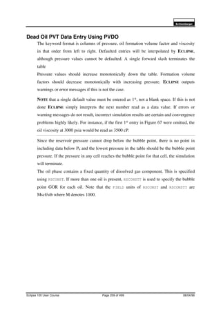 6FKOXPEHUJHU
Eclipse 100 User Course Page 209 of 499 08/04/99
Dead Oil PVT Data Entry Using PVDO
The keyword format is columns of pressure, oil formation volume factor and viscosity
in that order from left to right. Defaulted entries will be interpolated by ECLIPSE,
although pressure values cannot be defaulted. A single forward slash terminates the
table
Pressure values should increase monotonically down the table. Formation volume
factors should decrease monotonically with increasing pressure. ECLIPSE outputs
warnings or error messages if this is not the case.
NOTE that a single default value must be entered as 1*, not a blank space. If this is not
done ECLIPSE simply interprets the next number read as a data value. If errors or
warning messages do not result, incorrect simulation results are certain and convergence
problems highly likely. For instance, if the first 1* entry in Figure 67 were omitted, the
oil viscosity at 3000 psia would be read as 3500 cP.
Since the reservoir pressure cannot drop below the bubble point, there is no point in
including data below Pb and the lowest pressure in the table should be the bubble point
pressure. If the pressure in any cell reaches the bubble point for that cell, the simulation
will terminate.
The oil phase contains a fixed quantity of dissolved gas component. This is specified
using RSCONST. If more than one oil is present, RSCONSTT is used to specify the bubble
point GOR for each oil. Note that the FIELD units of RSCONST and RSCONSTT are
Mscf/stb where M denotes 1000.
 