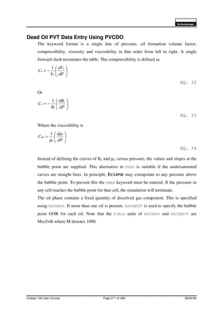 6FKOXPEHUJHU
Eclipse 100 User Course Page 211 of 499 08/04/99
Dead Oil PVT Data Entry Using PVCDO
The keyword format is a single line of pressure, oil formation volume factor,
compressibility, viscosity and viscosibility in that order from left to right. A single
forward slash terminates the table. The compressibility is defined as






−=
dP
dV
V
C
o
o
o
1
EQ. 32
Or






−=
dP
dB
B
C
o
o
o
1
EQ. 33
Where the viscosibility is






=
dP
d
C
o
o
o
µ
µ
µ
1
EQ. 34
Instead of defining the curves of Bo and µo versus pressure, the values and slopes at the
bubble point are supplied. This alternative to PVDO is suitable if the undersaturated
curves are straight lines. In principle, ECLIPSE may extrapolate to any pressure above
the bubble point. To prevent this the PMAX keyword must be entered. If the pressure in
any cell reaches the bubble point for that cell, the simulation will terminate.
The oil phase contains a fixed quantity of dissolved gas component. This is specified
using RSCONST. If more than one oil is present, RSCONSTT is used to specify the bubble
point GOR for each oil. Note that the FIELD units of RSCONST and RSCONSTT are
Mscf/stb where M denotes 1000.
 