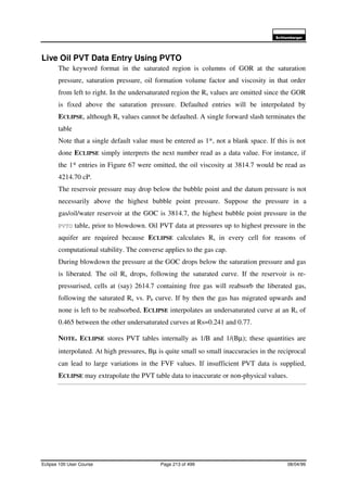 6FKOXPEHUJHU
Eclipse 100 User Course Page 213 of 499 08/04/99
Live Oil PVT Data Entry Using PVTO
The keyword format in the saturated region is columns of GOR at the saturation
pressure, saturation pressure, oil formation volume factor and viscosity in that order
from left to right. In the undersaturated region the Rs values are omitted since the GOR
is fixed above the saturation pressure. Defaulted entries will be interpolated by
ECLIPSE, although Rs values cannot be defaulted. A single forward slash terminates the
table
Note that a single default value must be entered as 1*, not a blank space. If this is not
done ECLIPSE simply interprets the next number read as a data value. For instance, if
the 1* entries in Figure 67 were omitted, the oil viscosity at 3814.7 would be read as
4214.70 cP.
The reservoir pressure may drop below the bubble point and the datum pressure is not
necessarily above the highest bubble point pressure. Suppose the pressure in a
gas/oil/water reservoir at the GOC is 3814.7, the highest bubble point pressure in the
PVTO table, prior to blowdown. Oil PVT data at pressures up to highest pressure in the
aquifer are required because ECLIPSE calculates Rs in every cell for reasons of
computational stability. The converse applies to the gas cap.
During blowdown the pressure at the GOC drops below the saturation pressure and gas
is liberated. The oil Rs drops, following the saturated curve. If the reservoir is re-
pressurised, cells at (say) 2614.7 containing free gas will reabsorb the liberated gas,
following the saturated Rs vs. Pb curve. If by then the gas has migrated upwards and
none is left to be reabsorbed, ECLIPSE interpolates an undersaturated curve at an Rs of
0.465 between the other undersaturated curves at Rs=0.241 and 0.77.
NOTE. ECLIPSE stores PVT tables internally as 1/B and 1/(Bµ); these quantities are
interpolated. At high pressures, Bµ is quite small so small inaccuracies in the reciprocal
can lead to large variations in the FVF values. If insufficient PVT data is supplied,
ECLIPSE may extrapolate the PVT table data to inaccurate or non-physical values.
 