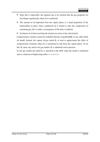 6FKOXPEHUJHU
Eclipse 100 User Course Page 218 of 499 08/04/99
• Since this is impossible, the engineer has to be satisfied that the gas properties do
not change significantly when oil is condensed.
• The amount of oil deposited from the vapour phase is a small proportion of the
hydrocarbon in place. Since condensed oil is bound to alter the composition of
remaining gas, this is really a consequence of the above condition.
• Evolution of oil does not bring the mixture too close to the critical point.
Compositional variation cannot be modelled directly using ECLIPSE or any other black
oil model. Instead, the vapour oil-gas ration Rv is used to approximate the effect of
compositional variations when oil is transferred to and from the vapour phase. To do
this, Rv must vary and in wet gas models, Rv is tabulated versus pressure.
In wet gas models the initial Rv is specified at the GOC when the model is initialised
and as a function of depth using either RVVD or PDVD.
 