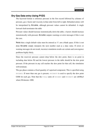 6FKOXPEHUJHU
Eclipse 100 User Course Page 221 of 499 08/04/99
Dry Gas Data entry Using PVZG
The keyword format is reference pressure in the first record followed by columns of
pressure, gas z factor and viscosity in that order from left to right. Defaulted entries will
be interpolated by ECLIPSE, although pressure values cannot be defaulted. A single
forward slash terminates the table
Pressure values should increase monotonically down the table. z factors should increase
monotonically with pressure. ECLIPSE outputs warnings or error messages if this is not
the case.
NOTE that a single default value must be entered as 1*, not a blank space. If this is not
done ECLIPSE simply interprets the next number read as a data value. If errors or
warning messages do not result, incorrect simulation results are certain and convergence
problems highly likely.
Since the reservoir pressure cannot drop below the dew point, there is no point in
including data below Pd and the lowest pressure in the table should be the dew point
pressure. If the pressure in any cell reaches the dew point for that cell, the simulation
will terminate.
The gas phase contains a fixed quantity of vaporised component. This is specified using
RVCONST. If more than one gas is present, RVCONSTT is used to specify the dew point
GOR for each gas. Note that the FIELD units of RVCONST and RVCONSTT are stb/Mscf
where M denotes 1000.
 