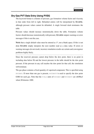 6FKOXPEHUJHU
Eclipse 100 User Course Page 223 of 499 08/04/99
Dry Gas PVT Data Entry Using PVDG
The keyword format is columns of pressure, gas formation volume factor and viscosity
in that order from left to right. Defaulted entries will be interpolated by ECLIPSE,
although pressure values cannot be defaulted. A single forward slash terminates the
table
Pressure values should increase monotonically down the table. Formation volume
factors should decrease monotonically with pressure. ECLIPSE outputs warnings or error
messages if this is not the case.
NOTE that a single default value must be entered as 1*, not a blank space. If this is not
done ECLIPSE simply interprets the next number read as a data value. If errors or
warning messages do not result, incorrect simulation results are certain and convergence
problems highly likely.
Since the reservoir pressure cannot drop below the dew point, there is no point in
including data below Pd and the lowest pressure in the table should be the dew point
pressure. If the pressure in any cell reaches the dew point for that cell, the simulation
will terminate.
The gas phase contains a fixed quantity of vaporised component. This is specified using
RVCONST. If more than one gas is present, RVCONSTT is used to specify the dew point
GOR for each gas. Note that the FIELD units of RVCONST and RVCONSTT are stb/Mscf
where M denotes 1000.
 