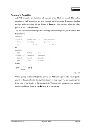 6FKOXPEHUJHU
Eclipse 100 User Course Page 229 of 499 08/04/99
Reference Densities
All PVT properties are functions of pressure in the black oil model. The surface
densities of each component are also pressure and temperature dependent. Standard
pressure and temperature are not defined in ECLIPSE; they may take whatever values
prevail at stock tank conditions.
The surface densities can be specified either by densities or specific gravity and oil API.
For instance:
GRAVITY
--Oil API Water specific Gas specific
--Gravity Gravity gravity
32 1.050 0.700 /
or
DENSITY
--Oil Water Gas
--Density Density Density
--Kg/m3 Kg/m3 Kg/m3
865 1050 0.9051 /
where
5.131
5.141
−=
gravity
API
EQ. 39
Where gravity is the liquid specific gravity and API is in degrees. The water specific
gravity is the ratio of water density to the density or pure water. The gas specific gravity
is the ratio of gas density to the density of air. This and other unit conversion methods
can be found in the ECLIPSE 100 TECHNICAL APPENDICES.
 