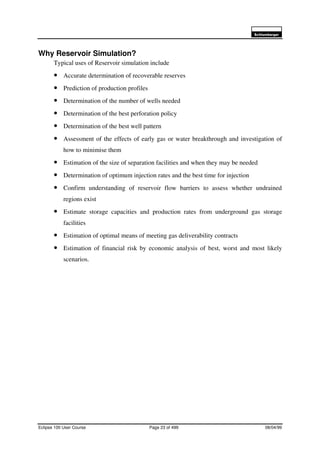 6FKOXPEHUJHU
Eclipse 100 User Course Page 23 of 499 08/04/99
Why Reservoir Simulation?
Typical uses of Reservoir simulation include
• Accurate determination of recoverable reserves
• Prediction of production profiles
• Determination of the number of wells needed
• Determination of the best perforation policy
• Determination of the best well pattern
• Assessment of the effects of early gas or water breakthrough and investigation of
how to minimise them
• Estimation of the size of separation facilities and when they may be needed
• Determination of optimum injection rates and the best time for injection
• Confirm understanding of reservoir flow barriers to assess whether undrained
regions exist
• Estimate storage capacities and production rates from underground gas storage
facilities
• Estimation of optimal means of meeting gas deliverability contracts
• Estimation of financial risk by economic analysis of best, worst and most likely
scenarios.
 