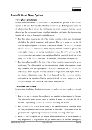 6FKOXPEHUJHU
Eclipse 100 User Course Page 231 of 499 08/04/99
Black Oil Model Phase Options
Three-phase simulations
In three phase simulations OIL, WATER and GAS are present and specified in the RUNSPEC
section. In this case there must be either live oil or a wet gas. Either gas may come out
of solution when the oil crosses the bubble point line or oil condenses from the vapour
phase when the gas crosses the dew point line depending on whether the phase mixture
is to the left or right of the critical point in Figure 64.
• In a three-phase model at the left of the critical point the system must be saturated
oil, below the critical temperature and pressure. The gas is a dry gas but the oil
contains a gas component, which may come out of solution. The RUNPSEC keywords
are OIL, WATER, GAS and DISGAS. There may also be some variation of gas-oil ratio
with depth, which is set during initialisation using the RSVD keyword in the
SOLUTION section. Alternatively, the variation of bubble point with depth can be set
using PBVD in the SOLUTION section. The value of Rs may change during the run.
• In a three-phase model to the right of the critical point the system must be a gas
condensate. The oil is dead oil but the gas contains a volatile oil component, which
may condense form the vapour phase. The RUNPSEC keywords are OIL, WATER, GAS
and VAPOIL. There may also be some variation of oil-gas ration with depth, which is
set during initialisation using the RVVD keyword in the SOLUTION section.
Alternatively, the variation of bubble point with depth can be set using PDVD in the
SOLUTION section. The value of Rv may change during the run.
Two-phase simulations
In two-phase simulations the phase options are OIL and WATER, WATER and GAS, GAS and
OIL.
• In a WATER and OIL system the gas phase is not specified so there cannot be free gas.
The oil remains above bubble point. A constant Rs value can be set for the oil in
each PVT region using RSCONST or RSCONSTT. RSVD may not be used.
• In a GAS and WATER system the oil phase is not specified so there cannot be liquid
oil. The gas does not cross the dew point line. A constant Rv value can be set for the
gas in each PVT region using RVCONST or RVCONSTT. RVVD may not be used.
• In an OIL and GAS system the gas may be permitted to dissolve in the oil and the oil
may be permitted to evaporate into the gas. Either or both (or neither if appropriate)
 