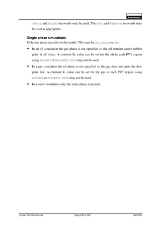 6FKOXPEHUJHU
Eclipse 100 User Course Page 232 of 499 08/04/99
VAPOIL and DISGAS keywords may be used. The RSVD and / or RVVD keywords may
be used as appropriate.
Single phase simulations
Only one phase can exist in the model. This may be OIL, WATER or GAS.
• In an oil simulation the gas phase is not specified so the oil remains above bubble
point at all times. A constant Rs value can be set for the oil in each PVT region
using RSCONST or RSCONSTT. RSVD may not be used.
• In a gas simulation the oil phase is not specified so the gas does not cross the dew
point line. A constant Rv value can be set for the gas in each PVT region using
RVCONST or RVCONSTT. RVVD may not be used.
• In a water simulation only the water phase is present.
 
