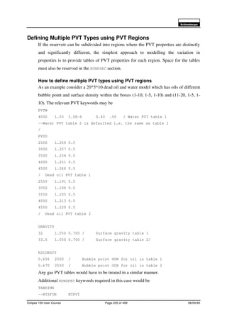 6FKOXPEHUJHU
Eclipse 100 User Course Page 235 of 499 08/04/99
Defining Multiple PVT Types using PVT Regions
If the reservoir can be subdivided into regions where the PVT properties are distinctly
and significantly different, the simplest approach to modelling the variation in
properties is to provide tables of PVT properties for each region. Space for the tables
must also be reserved in the RUNPSEC section.
How to define multiple PVT types using PVT regions
As an example consider a 20*5*10 dead oil and water model which has oils of different
bubble point and surface density within the boxes (1-10, 1-5, 1-10) and (11-20, 1-5, 1-
10). The relevant PVT keywords may be
PVTW
4000 1.03 3.0E-6 0.40 .00 / Water PVT table 1
--Water PVT table 2 is defaulted i.e. the same as table 1
/
PVDO
2500 1.260 0.5
3000 1.257 0.5
3500 1.254 0.5
4000 1.251 0.5
4500 1.248 0.5
/ Dead oil PVT table 1
2550 1.191 0.5
3050 1.198 0.5
3550 1.205 0.5
4050 1.213 0.5
4550 1.220 0.5
/ Dead oil PVT table 2
GRAVITY
32 1.050 0.700 / Surface gravity table 1
33.5 1.050 0.700 / Surface gravity table 2/
RSCONSTT
0.656 2500 / Bubble point GOR for oil in table 1
0.670 2550 / Bubble point GOR for oil in table 2
Any gas PVT tables would have to be treated in a similar manner.
Additional RUNSPEC keywords required in this case would be
TABDIMS
--NTSFUN NTPVT
 