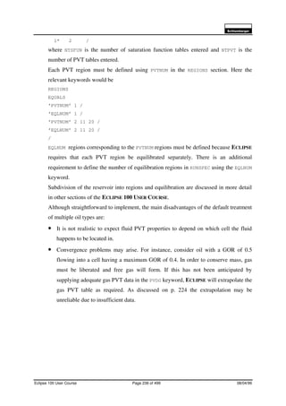 6FKOXPEHUJHU
Eclipse 100 User Course Page 236 of 499 08/04/99
1* 2 /
where NTSFUN is the number of saturation function tables entered and NTPVT is the
number of PVT tables entered.
Each PVT region must be defined using PVTNUM in the REGIONS section. Here the
relevant keywords would be
REGIONS
EQUALS
’PVTNUM’ 1 /
’EQLNUM’ 1 /
’PVTNUM’ 2 11 20 /
’EQLNUM’ 2 11 20 /
/
EQLNUM regions corresponding to the PVTNUM regions must be defined because ECLIPSE
requires that each PVT region be equilibrated separately. There is an additional
requirement to define the number of equilibration regions in RUNSPEC using the EQLNUM
keyword.
Subdivision of the reservoir into regions and equilibration are discussed in more detail
in other sections of the ECLIPSE 100 USER COURSE.
Although straightforward to implement, the main disadvantages of the default treatment
of multiple oil types are:
• It is not realistic to expect fluid PVT properties to depend on which cell the fluid
happens to be located in.
• Convergence problems may arise. For instance, consider oil with a GOR of 0.5
flowing into a cell having a maximum GOR of 0.4. In order to conserve mass, gas
must be liberated and free gas will form. If this has not been anticipated by
supplying adequate gas PVT data in the PVDG keyword, ECLIPSE will extrapolate the
gas PVT table as required. As discussed on p. 224 the extrapolation may be
unreliable due to insufficient data.
 