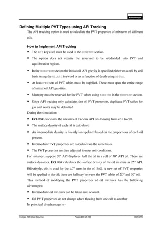 6FKOXPEHUJHU
Eclipse 100 User Course Page 239 of 499 08/04/99
Defining Multiple PVT Types using API Tracking
The API tracking option is used to calculate the PVT properties of mixtures of different
oils.
How to Implement API Tracking
• The API keyword must be used in the RUNPSEC section.
• The option does not require the reservoir to be subdivided into PVT and
equilibration regions.
• In the SOLUTION section the initial oil API gravity is specified either on a cell by cell
basis using the OILAPI keyword or as a function of depth using APIVD.
• At least two sets of PVT tables must be supplied. These must span the entire range
of initial oil API gravities.
• Memory must be reserved for the PVT tables using TABDIMS in the RUNPSEC section.
• Since API tracking only calculates the oil PVT properties, duplicate PVT tables for
gas and water may be defaulted.
During the simulation: -
• ECLIPSE calculates the amounts of various API oils flowing from cell to cell.
• The surface density of each oil is calculated
• An intermediate density is linearly interpolated based on the proportions of each oil
present.
• Intermediate PVT properties are calculated on the same basis.
• The PVT properties are then adjusted to reservoir conditions.
For instance, suppose 20° API displaces half the oil in a cell of 30° API oil. These are
surface densities. ECLIPSE calculates the surface density of the oil mixture as 25° API.
Effectively, this is used for the ρo
(s)
term in the oil EoS. A new set of PVT properties
will be applied to the oil; these are halfway between the PVT tables of 20° and 30° oil.
This method of modifying the PVT properties of oil mixtures has the following
advantages: -
• Intermediate oil mixtures can be taken into account.
• Oil PVT properties do not change when flowing from one cell to another
Its principal disadvantage is -
 