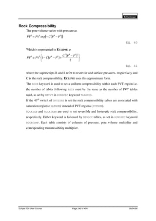 6FKOXPEHUJHU
Eclipse 100 User Course Page 245 of 499 08/04/99
Rock Compressibility
The pore volume varies with pressure as
( ){ }SRSR
PPCPVPV −−= exp
EQ. 40
Which is represented in ECLIPSE as
( ) ( )





 −
+−−≅
2
1
22 SR
SRSR PPC
PPCPVPV
EQ. 41
where the superscripts R and S refer to reservoir and surface pressures, respectively and
C is the rock compressibility. ECLIPSE uses this approximate form.
The ROCK keyword is used to set a uniform compressibility within each PVT region i.e.
the number of tables following ROCK must be the same as the number of PVT tables
used, as set by NTPVT in RUNSPEC keyword TABDIMS.
If the 43rd
switch of OPTIONS is set the rock compressibility tables are associated with
saturation regions (SATNUM) instead of PVT regions (PVTNUM).
ROCKTAB and ROCKTABH are used to set reversible and hysteretic rock compressibility,
respectively. Either keyword is followed by NTROCC tables, as set in RUNSPEC keyword
ROCKCOMP. Each table consists of columns of pressure, pore volume multiplier and
corresponding transmissibility multiplier.
 
