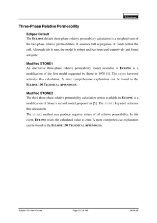 6FKOXPEHUJHU
Eclipse 100 User Course Page 257 of 499 08/04/99
Three-Phase Relative Permeability
Eclipse Default
The ECLIPSE default three-phase relative permeability calculation is a weighted sum of
the two-phase relative permeabilities. It assumes full segregation of fluids within the
cell. Although this is rare, the model is robust and has been used extensively and found
adequate.
Modified STONE1
An alternative three-phase relative permeability model available in ECLIPSE is a
modification of the first model suggested by Stone in 1970 [4]. The STONE keyword
activates this calculation. A more comprehensive explanation can be found in the
ECLIPSE 100 TECHNICAL APPENDICES.
Modified STONE2
The third three phase relative permeability calculation option available in ECLIPSE is a
modification of Stone’s second model proposed in [5]. The STONE2 keyword activates
this calculation.
The STONE2 method may produce negative values of oil relative permeability. In this
event, ECLIPSE resets the calculated value to zero. A more comprehensive explanation
can be found in the ECLIPSE 100 TECHNICAL APPENDICES.
 