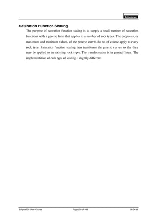 6FKOXPEHUJHU
Eclipse 100 User Course Page 259 of 499 08/04/99
Saturation Function Scaling
The purpose of saturation function scaling is to supply a small number of saturation
functions with a generic form that applies to a number of rock types. The endpoints, or
maximum and minimum values, of the generic curves do not of course apply to every
rock type. Saturation function scaling then transforms the generic curves so that they
may be applied to the existing rock types. The transformation is in general linear. The
implementation of each type of scaling is slightly different
 