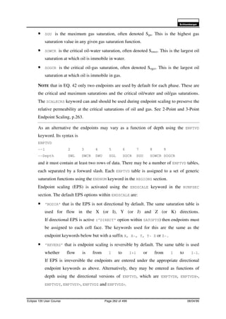 6FKOXPEHUJHU
Eclipse 100 User Course Page 262 of 499 08/04/99
• SGU is the maximum gas saturation, often denoted Sgu. This is the highest gas
saturation value in any given gas saturation function.
• SOWCR is the critical oil-water saturation, often denoted Sowcr. This is the largest oil
saturation at which oil is immobile in water.
• SOGCR is the critical oil-gas saturation, often denoted Sogcr. This is the largest oil
saturation at which oil is immobile in gas.
NOTE that in EQ. 42 only two endpoints are used by default for each phase. These are
the critical and maximum saturations and the critical oil/water and oil/gas saturations.
The SCALECRS keyword can and should be used during endpoint scaling to preserve the
relative permeability at the critical saturations of oil and gas. See 2-Point and 3-Point
Endpoint Scaling, p.263.
As an alternative the endpoints may vary as a function of depth using the ENPTVD
keyword. Its syntax is
ENPTVD
--1 2 3 4 5 6 7 8 9
--Depth SWL SWCR SWU SGL SGCR SGU SOWCR SOGCR
and it must contain at least two rows of data. There may be a number of ENPTVD tables,
each separated by a forward slash. Each ENPTVD table is assigned to a set of generic
saturation functions using the ENDNUM keyword in the REGIONS section.
Endpoint scaling (EPS) is activated using the ENDSCALE keyword in the RUNPSEC
section. The default EPS options within ENDSCALE are:
• ‘NODIR’ that is the EPS is not directional by default. The same saturation table is
used for flow in the X (or I), Y (or J) and Z (or K) directions.
If directional EPS is active (‘DIRECT’ option within SATOPTS) then endpoints must
be assigned to each cell face. The keywords used for this are the same as the
endpoint keywords below but with a suffix X, X-, Y, Y- Z or Z-.
• ‘REVERS’ that is endpoint scaling is reversible by default. The same table is used
whether flow is from I to I+1 or from I to I-1.
If EPS is irreversible the endpoints are entered under the appropriate directional
endpoint keywords as above. Alternatively, they may be entered as functions of
depth using the directional versions of ENPTVD, which are ENPTVDX, ENPTVDX-,
ENPTVDY, ENPTVDY-, ENPTVDZ and ENPTVDZ-.
 