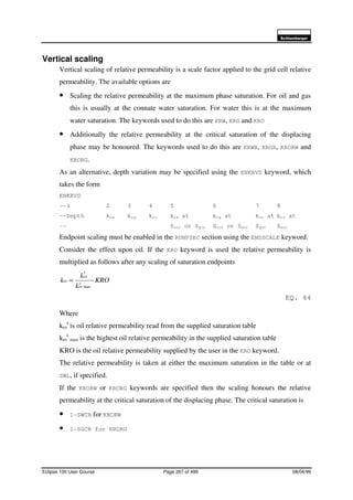 6FKOXPEHUJHU
Eclipse 100 User Course Page 267 of 499 08/04/99
Vertical scaling
Vertical scaling of relative permeability is a scale factor applied to the grid cell relative
permeability. The available options are
• Scaling the relative permeability at the maximum phase saturation. For oil and gas
this is usually at the connate water saturation. For water this is at the maximum
water saturation. The keywords used to do this are KRW, KRG and KRO
• Additionally the relative permeability at the critical saturation of the displacing
phase may be honoured. The keywords used to do this are KRWR, KRGR, KRORW and
KRORG.
As an alternative, depth variation may be specified using the ENKRVD keyword, which
takes the form
ENKRVD
--1 2 3 4 5 6 7 8
--Depth krw krg kro krw at krg at kro at kro at
-- Socr or Sgcr Socr or Swcr Sgcr Swcr
Endpoint scaling must be enabled in the RUNPSEC section using the ENDSCALE keyword.
Consider the effect upon oil. If the KRO keyword is used the relative permeability is
multiplied as follows after any scaling of saturation endpoints
KRO
k
k
k t
ro
t
ro
ro
max
=
EQ. 44
Where
kro
t
is oil relative permeability read from the supplied saturation table
kro
t
max is the highest oil relative permeability in the supplied saturation table
KRO is the oil relative permeability supplied by the user in the KRO keyword.
The relative permeability is taken at either the maximum saturation in the table or at
SWL, if specified.
If the KRORW or KRORG keywords are specified then the scaling honours the relative
permeability at the critical saturation of the displacing phase. The critical saturation is
• 1-SWCR for KRORW
• 1-SGCR for KRORG
 