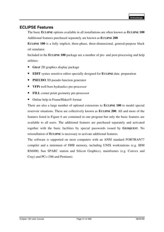 6FKOXPEHUJHU
Eclipse 100 User Course Page 27 of 499 08/04/99
ECLIPSE Features
The basic ECLIPSE options available in all installations are often known as ECLIPSE 100
Additional features purchased separately are known as ECLIPSE 200
ECLIPSE 100 is a fully implicit, three-phase, three-dimensional, general-purpose black
oil simulator.
Included in the ECLIPSE 100 package are a number of pre- and post-processing and help
utilities:
• GRAF 2D graphics display package
• EDIT syntax sensitive editor specially designed for ECLIPSE data preparation
• PSEUDO 3D pseudo function generator
• VFPI well bore hydraulics pre-processor
• FILL corner point geometry pre-processor
• Online help in FrameMaker® format
There are also a large number of optional extensions to ECLIPSE 100 to model special
reservoir situations. These are collectively known as ECLIPSE 200. All and more of the
features listed in Figure 6 are contained in one program but only the basic features are
available to all users. The additional features are purchased separately and activated
together with the basic facilities by special passwords issued by GEOQUEST. No
reinstallation of ECLIPSE is necessary to activate additional features.
The software is supported on most computers with an ANSI standard FORTRAN77
compiler and a minimum of 8MB memory, including UNIX workstations (e.g. IBM
RS6000, Sun SPARC station and Silicon Graphics), mainframes (e.g. Convex and
Cray) and PCs (386 and Pentium).
 
