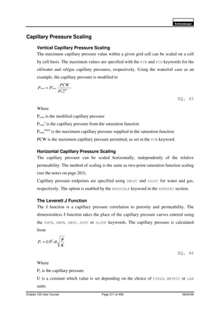 6FKOXPEHUJHU
Eclipse 100 User Course Page 271 of 499 08/04/99
Capillary Pressure Scaling
Vertical Capillary Pressure Scaling
The maximum capillary pressure value within a given grid cell can be scaled on a cell
by cell basis. The maximum values are specified with the PCW and PCG keywords for the
oil/water and oil/gas capillary pressures, respectively. Using the water/oil case as an
example, the capillary pressure is modified to
maxt
cow
t
cowcow
P
PCW
PP =
EQ. 45
Where
Pcow is the modified capillary pressure
Pcow
t
is the capillary pressure from the saturation function
Pcow
tmax
is the maximum capillary pressure supplied in the saturation function
PCW is the maximum capillary pressure permitted, as set in the PCW keyword.
Horizontal Capillary Pressure Scaling
The capillary pressure can be scaled horizontally, independently of the relative
permeability. The method of scaling is the same as two-point saturation function scaling
(see the notes on page 263).
Capillary pressure endpoints are specified using SWLPC and SGLPC for water and gas,
respectively. The option is enabled by the ENDSCALE keyword in the RUNSPEC section.
The Leverett J Function
The J function is a capillary pressure correlation to porosity and permeability. The
dimensionless J function takes the place of the capillary pressure curves entered using
the SGFN, SWFN, SWOF, SGOF or SLGOF keywords. The capillary pressure is calculated
from
K
UPP
t
cc
φ
σ=
EQ. 46
Where
Pc is the capillary pressure
U is a constant which value is set depending on the choice of FIELD, METRIC or LAB
units
 