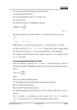 6FKOXPEHUJHU
Eclipse 100 User Course Page 272 of 499 08/04/99
Pc
t
is capillary pressure from the input saturation function
σ is the interfacial tension (IFT)
K is the cell permeability, taken as ( )yx KKK += 5.0
φ is the cell porosity
The capillary pressures are multiplied by a factor of
K
U
φ
σ=multiplier
EQ. 47
The J function options is activated with the JFUNC keyword, which has the syntax
JFUNC
--1 2 3
--Flag σow σog
NOTE that the JFUNC keyword is placed in the GRID section, not the PROPS section.
The first item may be ‘WATER’, ‘GAS’ or ‘BOTH’ which activates the J function option
for either or both oil and gas. σow is the oil/water IFT and σog is the oil/gas IFT.
The resulting capillary pressures can be reported using the ENDPT mnemonic in the
RPTPROPS keyword.
Pressure Dependent Interfacial Tension
If the IFT depends on pressure, the STOW and STOG keywords provide a means of
entering the dependence. ECLIPSE then applies a scale factor to the capillary pressure as
follows
( )
)(P
)(
r ef
ot
coc
P
PPP
σ
σ
=
where
Pc(Po) is the modified capillary pressure
Pc
t
is the capillary pressure provided in the input saturation functions
σ(Po) is the IFT at the oil pressure
σ(Pref) is the IFT at the reference pressure
The modified capillary pressure Pc(Po) may then be further scaled by the Leverett J
function.
The STOW and/or STOG keywords may only be used if the ‘SURFTENS’ option in
SATOPTS is active in the RUNPSEC section. The format of each keyword is
STOG
 